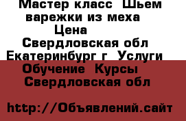 Мастер класс “Шьем варежки из меха“ › Цена ­ 350 - Свердловская обл., Екатеринбург г. Услуги » Обучение. Курсы   . Свердловская обл.